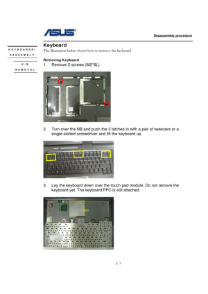 Page 7                   Disassembly procedure 
                                                                                        
 
2 - 7 
Keyboard  
The illustration below shows how to remove the keyboard 
 
Removing Keyboard   
1. Remove 2 screws (M2*8L). 
 
 
 
2.  Turn over the NB and push the 3 latches in with a pair of tweezers or a 
single-slotted screwdriver and lift the keyboard up. 
 
     
 
3.  Lay the keyboard down over the touch pad module. Do not remove the 
keyboard yet. The keyboard FPC...