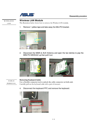 Page 8                   Disassembly procedure 
                                                                                        
 
2 - 8 
Wireless LAN Module 
The illustration below shows how to remove the Wireless LAN module.   
 
1.  Remove 1 yellow tape and take away the Mini-PCI bracket. 
 
 
 
2.  Disconnect the MAIN & AUX Antenna and open the two latches to pop the 
MINI PCI MODULE up then pull it out. 
 
      
 
Removing Keyboard Cable 
Use a flexible connector tool to unlock the cable...