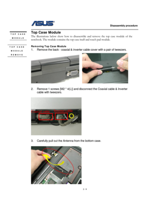 Page 9                   Disassembly procedure 
                                                                                        
 
2 - 9 
Top Case Module 
The illustrations below show how to disassemble and remove the top case module of the 
notebook. The module contains the top case itself and touch pad module.   
 
Removing Top Case Module   
1.  Remove the back - coaxial & inverter cable cover with a pair of tweezers. 
   
 
2.  Remove 1 screws [M2 * 4(L)] and disconnect the Coaxial cable & Inverter...