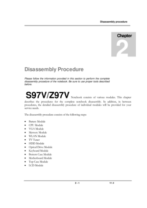 Page 1               Disassembly procedure 
                                                                                        
 
                                   
                                   2 - 1                               V1.0   
Disassembly Procedure 
Please follow the information provided in this section to perform the complete 
disassembly procedure of the notebook. Be sure to use proper tools described 
before. 
 S97V/Z97V Notebook consists of various modules. This chapter 
describes...