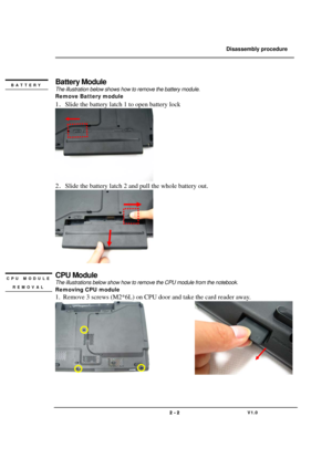 Page 2               Disassembly procedure 
                                                                                        
 
                                   
                                   2 - 2                               V1.0   
 
Battery Module 
The illustration below shows how to remove the battery module.   
Remove Battery module   
1．Slide the battery latch 1 to open battery lock 
 
2．Slide the battery latch 2 and pull the whole battery out. 
 
 
CPU Module 
The illustrations below...