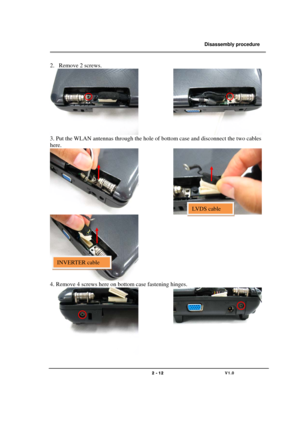 Page 12               Disassembly procedure 
                                                                                        
 
                                   
                                   2 - 12                               V1.0   
2. Remove 2 screws. 
              
3. Put the WLAN antennas through the hole of bottom case and disconnect the two cables 
here. 
              
  
4. Remove 4 screws here on bottom case fastening hinges. 
              
 
LVDS cable 
INVERTER cable  