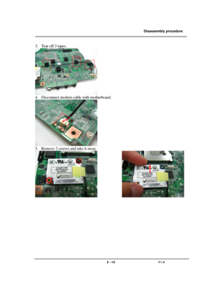 Page 15               Disassembly procedure 
                                                                                        
 
                                   
                                   2 - 15                               V1.0   
3. Te a r  o ff  3  t a p e s .  
 
4. Disconnect modem cable with motherboard. 
 
5. Remove 2 screws and take it away. 
              
 
 
 
 
 
 
 
 
 
 
  