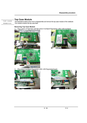 Page 16               Disassembly procedure 
                                                                                        
 
                                   
                                   2 - 16                               V1.0   
Top Case Module 
The illustrations below show how to disassemble and remove the top case module of the notebook.   
The module contains the top case itself. 
 
Removing Top Case Module 
1. Tear 1 piece of tape here and disconnect touchpad-fingerprint cable with...