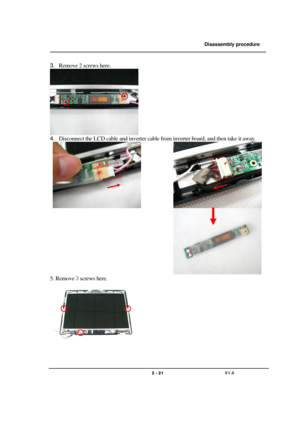 Page 21               Disassembly procedure 
                                                                                        
 
                                   
                                   2 - 21                               V1.0   
3. Remove 2 screws here.  
   
4. Disconnect the LCD cable and inverter cable from inverter board, and then take it away. 
 
             
                                          
 
5. Remove 3 screws here. 
  
  