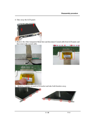 Page 22               Disassembly procedure 
                                                                                        
 
                                   
                                   2 - 22                               V1.0   
6. Take away the LCD panel. 
 
7. Remove the white transparent Mylar here and disconnect Coaxial cable from LCD panel, and 
then remove the coaxial cable. 
              
 
8. Remove 4 screws on each LCD bracket and take both brackets away. 
 
 
 
  