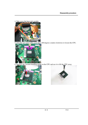 Page 4               Disassembly procedure 
                                                                                        
 
                                   
                                   2 - 4                               V1.0   
 
4. Take away the heat sink module. 
 
5. Turn the non-removable screw here 180 degrees counter-clockwise to loosen the CPU.   
    
6. Squeeze the vacuum handling pump on the CPU and use it to lift the CPU away.   
             
 
 
 
 
 
 
 
 
 
  