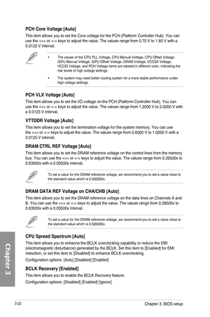 Page 1023-22
PCH Core Voltage [Auto]
This item allows you to set the Core voltage for the PCH (Platform Controller Hub). You can use the  or  keys to adjust the value. The values range from 0.70 V to 1.80 V with a 0.0125 V interval.
•  The values of the CPU PLL Voltage, CPU Manual Voltage, CPU Offset Voltage, iGPU Manual Voltage, iGPU Offset Voltage, DRAM Voltage, VCCSA Voltage, VCCIO Voltage, and PCH Voltage items are labeled in different color, indicating the risk levels of high voltage settings.
•  The system...