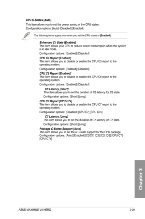 Page 1093-29
CPU C-States [Auto]
This item allows you to set the power saving of the CPU states.
Configuration options: [Auto] [Disabled] [Enabled]
The following items appear only when you set the CPU states to [Enabled].
Enhanced C1 State [Enabled]This item allows your CPU to reduce power consumption when the system is in idle mode.
Configuration options: [Enabled] [Disabled]
CPU C3 Report [Enabled]This item allows you to disable or enable the CPU C3 report to the operating system.
Configuration options:...