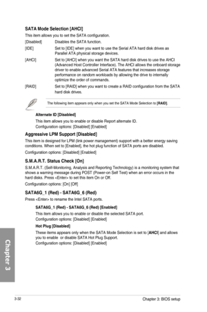 Page 1123-32
SATA
This item allows you to set the SATA configuration.
[Disabled] Disables the SATA function.
[IDE] Set to [IDE] when you want to use the Serial ATA hard disk drives as Parallel ATA physical storage devices.
[AHCI] Set to [AHCI] when you want the SATA hard disk drives to use the AHCI (Advanced Host Controller Interface). The AHCI allows the onboard storage driver to enable advanced Serial ATA features that increases storage performance on random workloads by allowing the drive to internally...