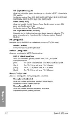 Page 1143-34
CPU Graphics Memory [Auto]
Allows you to select the amount of system memory allocated to DVMT 5.0 used by the CPU graphics.
Configuration options: [Auto] [32M] [64M] [96M] [128M] [160M] [192M] [224M] [256M] [288M] [320M] [352M] [384M] [416M] [448M] [480M] [512M] 
Render Standby [Auto]
Allows you to enable the Intel® Graphics Render Standby support to reduce iGPU power use when the system is idle.
Configuration options: [Auto] [Disabled] [Enabled]
CPU Graphics Multi-Monitor [Disabled]
Enable this...