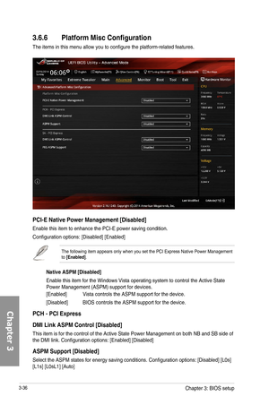 Page 1163-36
3.6.6 Platform Misc Configuration
The items in this menu allow you to configure the platform-related features.
PCI-E Native Power Management [Disabled]
Enable this item to enhance the PCI-E power saving condition.
Configuration options: [Disabled] [Enabled]
The following item appears only when you set the PCI Express Native Power Management to [Enabled].
Native ASPM [Disabled]
Enable this item for the Windows Vista operating system to control the Active State Power Management (ASPM) support for...