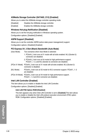 Page 1183-38
ASMedia Storage Controller \(SATA6G_E12\) [Enabled]
Allows you to select the ASMedia storage controller operating mode.
[Disabled] Disables the ASMedia storage controller.
[Enabled] Enables the ASMedia storage controller.
Windows Hot-plug Notification [Disabled]
Allows you to set the hot-plug notification in Windows operating system.
Configuration options: [Disabled] [Enabled]
ASPM Support [Disabled]
Allows you to set the controller ASPM (active state power management) support.
Configuration...