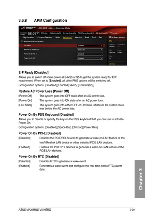 Page 1193-39
3.6.8 APM Configuration
ErP Ready [Disabled]
Allows you to switch off some power at S4+S5 or S5 to get the system ready for ErP requirement. When set to [Enabled], all other PME options will be switched off.
Configuration options: [Disabled] [Enabled(S4+S5] [Enabled(S5)]
Restore AC Power Loss [Power Off]
[Power Off]  The system goes into OFF state after an AC power loss. 
[Power On] The system goes into ON state after an AC power loss.
[Last State] The system goes into either OFF or ON state,...