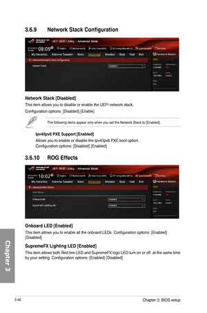 Page 1203-40
3.6.9 Network Stack Configuration
Network Stack [Disabled]
This item allows you to disable or enable the UEFI network stack.
Configuration options: [Disabled] [Enable] 
The following items appear only when you set the Network Stack to [Enabled].
Ipv4/Ipv6 PXE Support [Enabled]
Allows you to enable or disable the Ipv4/Ipv6 PXE boot option.
Configuration options: [Disabled] [Enabled]
3.6.10 ROG Effects
Onboard LED [Enabled]
This item allows you to enable all the onboard LEDs. Configuration options:...