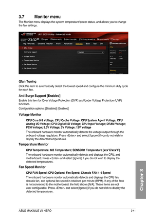 Page 1213-41
3.7 Monitor menu
The Monitor menu displays the system temperature/power status, and allows you to change the fan settings.
Qfan Tuning
Click this item to automatically detect the lowest speed and configure the minimum duty cycle for each fan.
Anti Surge Support [Enabled]
Enable this item for Over Voltage Protection (OVP) and Under Voltage Protection (UVP) functions.
Configuration options: [Disabled] [Enabled]
Voltage Monitor
CPU Core 0-3 Voltage; CPU Cache Voltage; CPU System Agent Voltage; CPU...