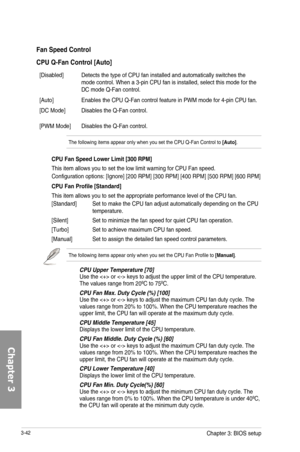 Page 1223-42
Fan Speed Control
CPU Q-Fan Control [Auto]
[Disabled]Detects the type of CPU fan installed and automatically switches the mode control. When a 3-pin CPU fan is installed, select this mode for the DC mode Q-Fan control. 
[Auto]Enables the CPU Q-Fan control feature in PWM mode for 4-pin CPU fan.
[DC Mode]Disables the Q-Fan control.
[PWM Mode]Disables the Q-Fan control.
The following items appear only when you set the CPU Q-Fan Control to [Auto].
CPU Fan Speed Lower Limit [300 RPM]
This item allows you...