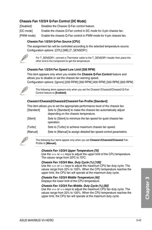 Page 1233-43
Chassis Fan 1/2/3/4 Q-Fan Control [DC Mode]
[Disabled] Disables the Chassis Q-Fan control feature.
[DC mode] Enable the chassis Q-Fan control in DC mode for 3-pin chassis fan.
[PWM mode] Enable the chassis Q-Fan control in PWM mode for 4-pin chassis fan.
Chassis Fan 1/2/3/4 Q-Fan Source [CPU]
The assignment fan will be controlled according to the selected temperature source.
Configuration options: [CPU] [MB] [T_SENSOR1] 
For T_SENSOR1, connect a Thermistor cable to the T_SENSOR1 header then place...