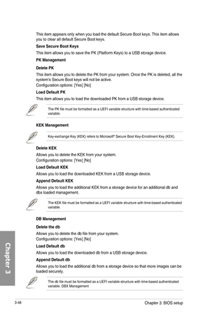 Page 1283-48
This item appears only when you load the default Secure Boot keys. This item allows you to clear all default Secure Boot keys.
Save Secure Boot Keys
This item allows you to save the PK (Platform Keys) to a USB storage device.
PK Management
Delete PK
This item allows you to delete the PK from your system. Once the PK is deleted, all the system’s Secure Boot keys will not be active.
Configuration options: [Yes] [No]
Load Default PK
This item allows you to load the downloaded PK from a USB storage...