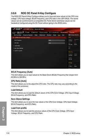 Page 1343-54
3.9.6 ROG OC Panel H-Key Configure
The ROG OC Panel H-Key Configure allows you to input and save values on the CPU core voltage, CPU input voltage, BCLK Frequency, and CPU ratio in the UEFI BIOS. The saved values can be synchronized to a compatible OC Panel device and these values can be tweaked or configured using the OC Panel without going to the BIOS menu.
BCLK Frequency [Auto]
This item allows you to input values to the Base Clock (BCLK) Frequency that ranges from 80 MHz to 300 MHz.
CPU Ratio...