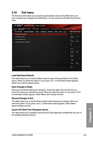 Page 1353-55
3.10 Exit menu
The Exit menu items allow you to load the optimal default values for the BIOS items, and save or discard your changes to the BIOS items. You can access the EZ Mode from the Exit menu.
Load Optimized Defaults
This option allows you to load the default values for each of the parameters on the Setup menus. When you select this option or if you press , a confirmation window appears. Select Yes to load the default values.
Save Changes & Reset
Once you are finished making your selections,...