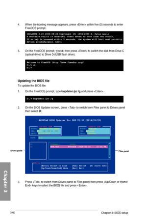 Page 1403-60
4.  When the booting message appears, press  within five (5) seconds to enter FreeDOS prompt.
Updating the BIOS file
To update the BIOS file:
1. On the FreeDOS prompt, type bupdater /pc /g and press .
2. On the BIOS Updater screen, press  to switch from Files panel to Drives panel then select D:. 
ASUSTeK BIOS Updater for DOS V1.30 [2014/01/01]
Current ROMBOARD:  MAXIMUS VII HERO
VER: 0210 (H :00 B :00)
DATE: 02/12/2014Update ROMBOARD:  Unknown
VER: Unknown
DATE: Unknown
PATH:  C:\
C:
D:FORMAN~1...