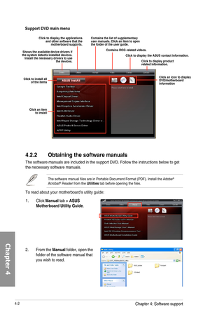 Page 1444-2
4.2.2 Obtaining the software manuals
The	software	manuals	are	included	in	the	support	DVD.	Follow	the	instructions	below	to	get	the	necessary	software	manuals.
The	software	manual	files	are	in	Portable	Document	Format	(PDF).	Install	the	Adobe®	Acrobat®	Reader	from	the	Utilities	tab	before	opening	the	files.
To	read	about	your	motherboard’s	utility	guide:
2.	 From	the	Manual	folder,	open	the	folder	of	the	software	manual	that	you	wish	to	read.
Support DVD main menu
Shows the available device drivers...