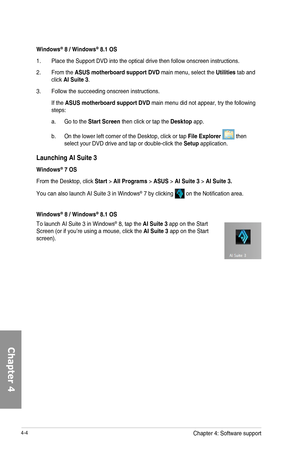 Page 1464-4
Launching AI Suite 3
Windows\256 7 OS
From	the	Desktop,	click	Start	>	All Programs	>	ASUS	>	AI Suite 3 >	AI Suite 3.
You	can	also	launch	AI	Suite	3	in	Windows®	7	by	clicking		on	the	Notification	area.
Windows\256 8 / Windows\256 8.1 OS
To	launch	AI	Suite	3	in	Windows®	8,	tap	the	AI Suite 3	app	on	the	Start	Screen	(or	if	you’re	using	a	mouse,	click	the	AI Suite 3	app	on	the	Start	screen).
Windows\256 8 / Windows\256 8.1 OS
1.	 Place	the	Support	DVD	into	the	optical	drive	then	follow	onscreen...