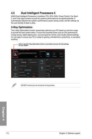 Page 1484-6
DO	NOT	remove	your	fan	during	the	tuning	process.
4.5 Dual Intelligent Processors 5
ASUS	Dual	Intelligent	Processors	5	combines	TPU,	EPU,	DIGI+	Power	Control,	Fan	Xpert	3,	and	Turbo	App	functions	to	push	the	system’s	performance	to	its	optimal	potential.	It	automatically	balances	the	system’s	performance,	power	saving,	levels,	and	fan	settings	via	the	user-friendly	AI	Suite	3	utility.
5-Way Optimization
The	5-Way	Optimization	function	dynamically	optimizes	your	PC	based	on	real-time	usage	to	provide...