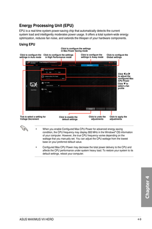 Page 1514-9
Energy Processing Unit \(EPU\)
EPU	is	a	real-time	system	power-saving	chip	that	automatically	detects	the	current	system	load	and	intelligently	moderates	power	usage.	It	offers	a	total	system-wide	energy	optimization,	reduces	fan	noise,	and	extends	the	lifespan	of	your	hardware	components.
Using EPU
•		 When	you	enable	Configured	Max	CPU	Power	for	advanced	energy	saving	condition,	the	CPU	frequency	may	display	800	MHz	in	the	Windows®	OS	information	of	your	computer.	However,	the	true	CPU	frequency...