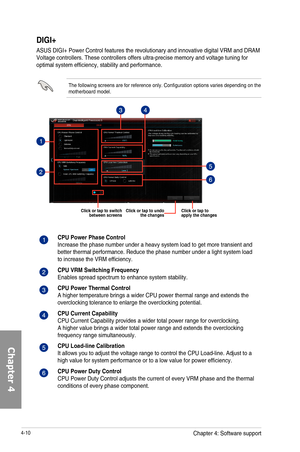 Page 1524-10
DIGI+
ASUS	DIGI+	Power	Control	features	the	revolutionary	and	innovative	digital	VRM	and	DRAM	Voltage	controllers.	These	controllers	offers	ultra-precise	memory	and	voltage	tuning	for	optimal	system	efficiency,	stability	and	performance.
The	following	screens	are	for	reference	only.	Configuration	options	varies	depending	on	the	motherboard	model.	
Click or tap to apply the changesClick or tap to undo the changes
CPU Power Phase ControlIncrease	the	phase	number	under	a	heavy	system	load	to	get	more...