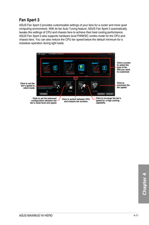 Page 1534-11
Fan Xpert 3
ASUS	Fan	Xpert	3	provides	customizable	settings	of	your	fans	for	a	cooler	and	more	quiet	computing	environment.	With	its	fan	Auto	Tuning	feature,	ASUS	Fan	Xpert	3	automatically	tweaks	the	settings	of	CPU	and	chassis	fans	to	achieve	their	best	cooling	performance.	ASUS	Fan	Xpert	3	also	supports	hardware	level	PWM/DC	combo	mode	for	the	CPU	and	chassis	fans.	You	can	also	reduce	the	CPU	fan	speed	below	the	default	minimum	for	a	noiseless	operation	during	light	loads.	
Click a screen to...