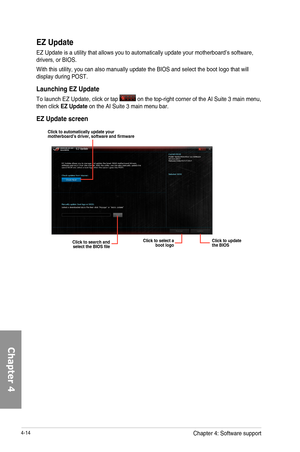 Page 1564-14
EZ Update
EZ	Update	is	a	utility	that	allows	you	to	automatically	update	your	motherboard’s	software,	drivers,	or	BIOS.
With	this	utility,	you	can	also	manually	update	the	BIOS	and	select	the	boot	logo	that	will	display	during	POST.
Launching EZ Update
To	launch	EZ	Update,	click	or	tap		on	the	top-right	corner	of	the	AI	Suite	3	main	menu,	then	click EZ Update	on	the	AI	Suite	3	main	menu	bar.
EZ Update screen
Click to automatically update your motherboard\222s driver, software and firmware
Click to...