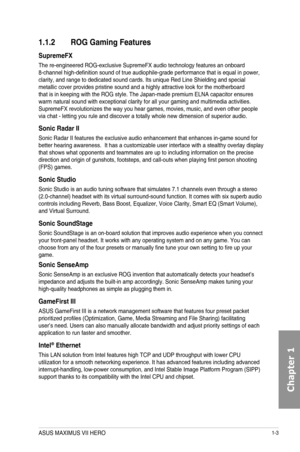 Page 171-3
1.1.2 ROG Gaming Features
SupremeFX
The re-engineered ROG-exclusive SupremeFX audio technology features an o\
nboard 8-channel high-definition sound of true audiophile-grade performance that is equal in power, clarity, and range to dedicated sound cards. Its unique Red Line Shieldi\
ng and special metallic cover provides pristine sound and a highly attractive look for \
the motherboard that is in keeping with the ROG style. The Japan-made premium ELNA capac\
itor ensures warm natural sound with...