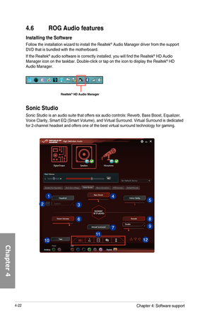 Page 1644-22
4.6  ROG Audio features
Installing the Software
Follow	the	installation	wizard	to	install	the	Realtek®	Audio	Manager	driver	from	the	support	DVD	that	is	bundled	with	the	motherboard.
If	the	Realtek®	audio	software	is	correctly	installed,	you	will	find	the	Realtek®	HD	Audio	Manager	icon	on	the	taskbar.	Double-click	or	tap	on	the	icon	to	display	the	Realtek®	HD	Audio	Manager.
Realtek\256 HD Audio Manager
Sonic Studio
Sonic	Studio	is	an	audio	suite	that	offers	six	audio	controls:	Reverb,	Bass	Boost,...