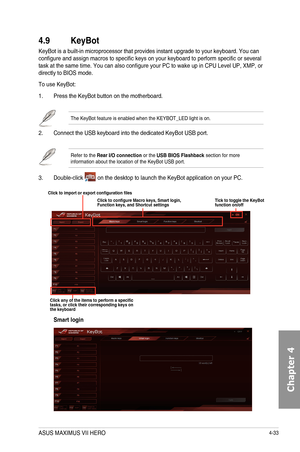 Page 1754-33
4.9 KeyBot
KeyBot	is	a	built-in	microprocessor	that	provides	instant	upgrade	to	your	keyboard.	You	can	configure	and	assign	macros	to	specific	keys	on	your	keyboard	to	perform	specific	or	several	task	at	the	same	time.	You	can	also	configure	your	PC	to	wake	up	in	CPU	Level	UP,	XMP,	or	directly	to	BIOS	mode.	
To	use	KeyBot:
1.	 Press	the	KeyBot	button	on	the	motherboard.
The	KeyBot	feature	is	enabled	when	the	KEYBOT_LED	light	is	on.
2.		 Connect	the	USB	keyboard	into	the	dedicated	KeyBot	USB	port....