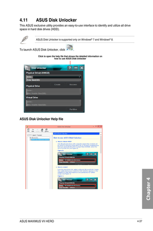 Page 1794-37
4.11 ASUS Disk Unlocker
This	ASUS	exclusive	utility	provides	an	easy-to-use	interface	to	identify	and	utilize	all	drive	space	in	hard	disk	drives	(HDD).	
ASUS	Disk	Unlocker	is	supported	only	on	Windows®	7	and	Windows®	8.
To	launch	ASUS	Disk	Unlocker,	click	.
ASUS Disk Unlocker Help file
Click to open the help file that shows the detailed information on how to use ASUS Disk Unlocker
ASUS MAXIMUS VII HERO  
Chapter 4  