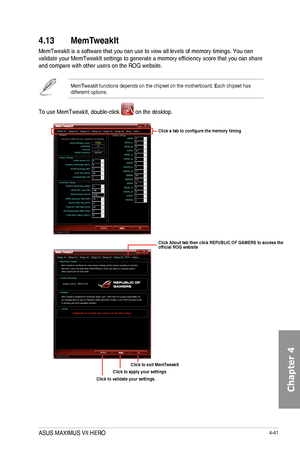 Page 1834-41
4.13 MemT
MemTweakIt	is	a	software	that	you	can	use	to	view	all	levels	of	memory	timings.	You	can	validate	your	MemTweakIt	settings	to	generate	a	memory	efficiency	score	that	you	can	share	and	compare	with	other	users	on	the	ROG	website.
MemTweakIt	functions	depends	on	the	chipset	on	the	motherboard.	Each	chipset	has	differernt	options.
To	use	MemTweakIt,	double-click		on	the	desktop.
Click About tab then click REPUBLIC OF GAMERS to access the official ROG website
Click a tab to configure the memory...