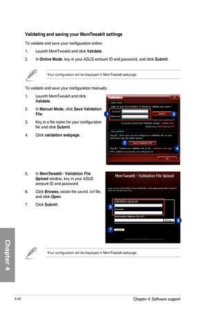 Page 1844-42
To	validate	and	save	your	configuration	manually:
1.	 Launch	MemTweakIt	and	click	Validate.
2.	 In	Manual Mode,	click	Save Validation File.
3.	 Key	in	a	file	name	for	your	configuration	file	and	click	Submit.
4.	 Click	validation webpage.
5.	 In	MemTUpload	window,	key	in	your	ASUS	account	ID	and	password.
6.	 Click	Browse, locate	the	saved	.cvf	file,	and	click	Open.
7.	 Click	Submit. 
Your	configuration	will	be	displayed	in	MemTweakIt	webpage.
Validating and saving your MemT
To	validate	and	save...