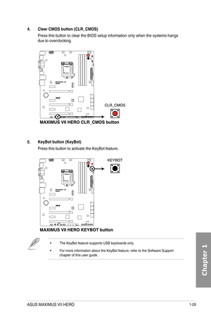 Page 431-29
4. Clear CMOS button \(CLR_CMOS\)
Press this button to clear the BIOS setup information only when the syst\
ems hangs due to overclocking.
5. KeyBot button \(KeyBot\)
Press this button to activate the KeyBot feature.  
•  The KeyBot feature supports USB keyboards only.
•  For more information about the KeyBot feature, refer to the Software Sup\
port chapter of this user guide.
ASUS MAXIMUS VII HERO  
Chapter 1  