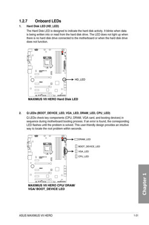 Page 451-31
1.2.7 Onboard LEDs
1. Hard Disk LED \(HD_LED\)
The Hard Disk LED is designed to indicate the hard disk activity. It bli\
nks when data is being written into or read from the hard disk drive. The LED does not\
 light up when there is no hard disk drive connected to the motherboard or when the har\
d disk drive does not function.
2. Q LEDs \(BOOT_DEVICE_LED, VGA_LED, DRAM_LED, CPU_LED\)
Q LEDs check key components (CPU, DRAM, VGA card, and booting devices)\
 in sequence during motherboard booting...