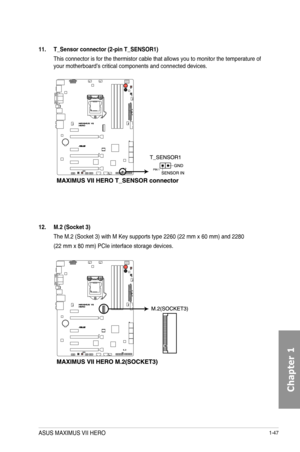 Page 611-47
11. T_Sensor connector \(2-pin T_SENSOR1\) 
This connector is for the thermistor cable that allows you to monitor th\
e temperature of your motherboard’s critical components and connected devices.
12. M.2 \(Socket 3\)
The M.2 (Socket 3) with M Key supports type 2260 (22 mm x 60 mm) and\
 2280 
(22 mm x 80 mm) PCIe interface storage devices. 
ASUS MAXIMUS VII HERO  
Chapter 1  