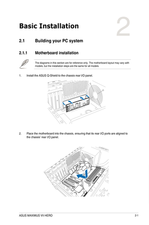 Page 632-1
Basic Installation
2
2.1 Building your PC system
2.1.1  Motherboard installation
The diagrams in this section are for reference only. The motherboard lay\
out may vary with models, but the installation steps are the same for all models.
1. Install the ASUS Q-Shield to the chassis rear I/O panel.
Chapter 2:  Basic Installation
2. Place the motherboard into the chassis, ensuring that its rear I/O ports\
 are aligned to the chassis’ rear I/O panel.
ASUS MAXIMUS VII HERO  
Chapter 2  