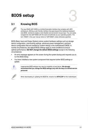 Page 813-1
BIOS setup
3
3.1 Knowing BIOS
The new ASUS UEFI BIOS is a Unified Extensible Interface that complies with UEFI architecture, offering a user-friendly interface that goes beyond the traditional keyboard-only BIOS  controls to enable a more flexible and convenient mouse input. You can easily navigate the new UEFI BIOS with the same smoothness as your operating system. The term “BIOS” in this user manual refers to “UEFI BIOS” unless otherwise specified.
BIOS (Basic Input and Output System) stores system...