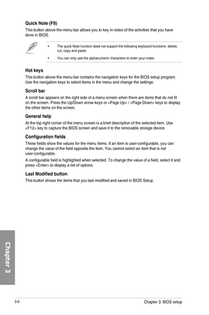 Page 863-6
Quick Note \(F9\)
This button above the menu bar allows you to key in notes of the activities that you have done in BIOS.
•  The quick Note function does not support the following keyboard functions: delete, cut, copy and paste.
•  You can only use the alphanumeric characters to enter your notes.
Hot keys
This button above the menu bar contains the navigation keys for the BIOS setup program. Use the navigation keys to select items in the menu and change the settings.
Scroll bar
A scroll bar appears...