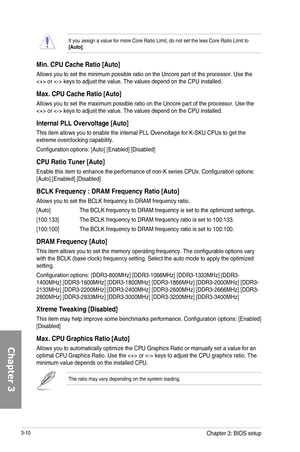 Page 903-10
If you assign a value for more Core Ratio Limit, do not set the less Core Ratio Limit to [Auto].
Min. CPU Cache Ratio [Auto]
Allows you to set the minimum possible ratio on the Uncore part of the processor. Use the  or  keys to adjust the value. The values depend on the CPU installed.
Max. CPU Cache Ratio [Auto]
Allows you to set the maximum possible ratio on the Uncore part of the processor. Use the  or  keys to adjust the value. The values depend on the CPU installed.
Internal PLL Overvoltage...