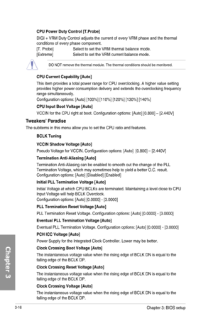 Page 963-16
CPU Power Duty Control [T.Probe]
DIGI + VRM Duty Control adjusts the current of every VRM phase and the thermal conditions of every phase component. 
[T. Probe] Select to set the VRM thermal balance mode.
[Extreme] Select to set the VRM current balance mode.
DO NOT remove the thermal module. The thermal conditions should be monitored.
CPU Current Capability [Auto]
This item provides a total power range for CPU overclocking. A higher value setting provides higher power consumption delivery and...