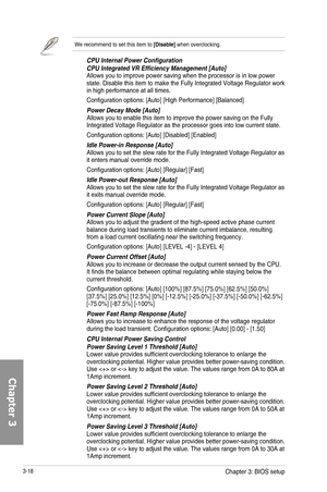 Page 983-18
We recommend to set this item to [Disable] when overclocking. 
CPU Internal Power ConfigurationCPU Integrated VR Efficiency Management [Auto]Allows you to improve power saving when the processor is in low power state. Disable this item to make the Fully Integrated Voltage Regulator work in high performance at all times.
Configuration options: [Auto] [High Performance] [Balanced]
Power Decay Mode [Auto]Allows you to enable this item to improve the power saving on the Fully Integrated Voltage...