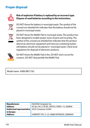Page 104
MeMO Pad E-Manual
10

Proper disposal
Risk of explosion if battery is replaced by an incorrect type. 
Dispose of used batteries according to the instructions.
DO NOT throw the battery in municipal waste. The symbol of the 
crossed out wheeled bin indicates that the battery should not be 
placed in municipal waste.
DO NOT throw the MeMO Pad in municipal waste. This product has 
been designed to enable proper reuse of parts and recycling. The 
symbol of the crossed out wheeled bin indicates that the...