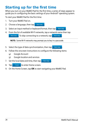 Page 26
MeMO Pad E-Manual

Starting up for the first time
When you turn on your MeMO Pad for the first time, a series of steps appear to guide you in configuring the basic settings of your Android® operating system.
To start your MeMO Pad for the first time:
1. Turn your MeMO Pad on.
2.  Choose a language, then tap 
. 
3.  Select an input method or keyboard format, then tap 
.
4.  From the list of available Wi-Fi networks, tap a network name then tap 
. To skip connecting to a network, tap .
NOTE:...